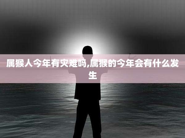 属猴人今年有灾难吗,属猴的今年会有什么发生