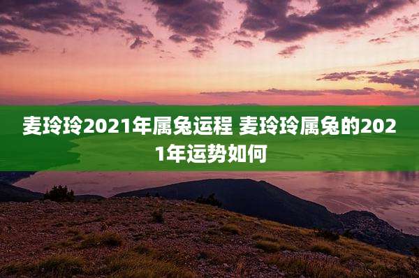 麦玲玲2021年属兔运程 麦玲玲属兔的2021年运势如何