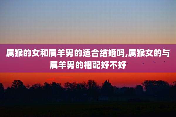 属猴的女和属羊男的适合结婚吗,属猴女的与属羊男的相配好不好