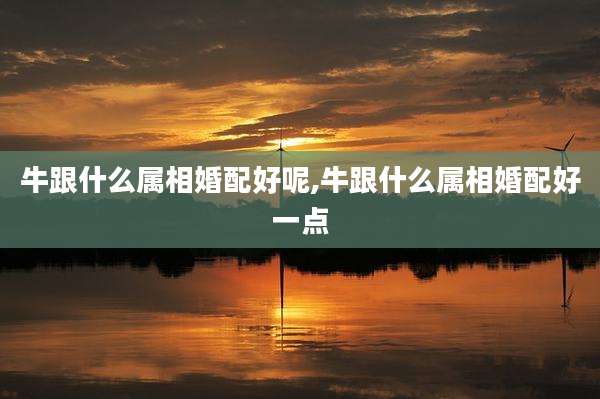 牛跟什么属相婚配好呢,牛跟什么属相婚配好一点