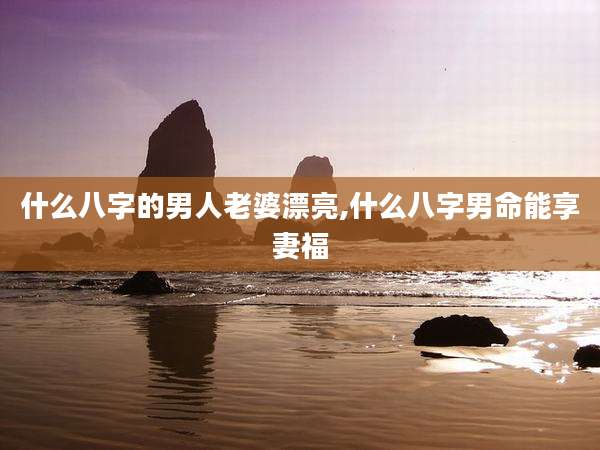 什么八字的男人老婆漂亮,什么八字男命能享妻福