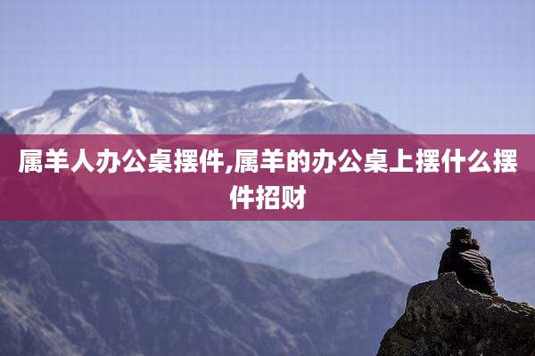 属羊人办公桌摆件,属羊的办公桌上摆什么摆件招财