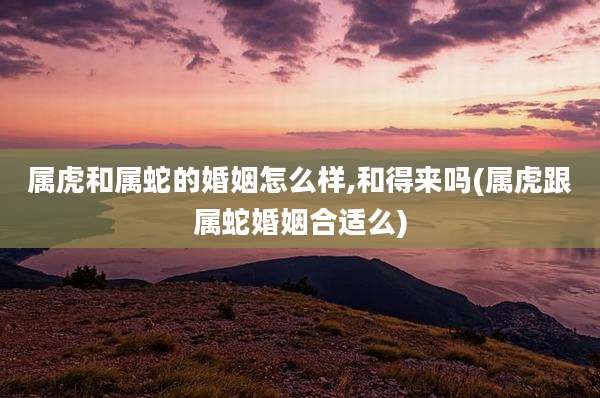属虎和属蛇的婚姻怎么样,和得来吗(属虎跟属蛇婚姻合适么)