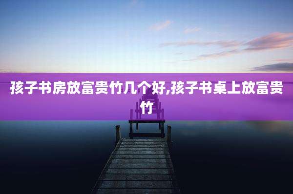 孩子书房放富贵竹几个好,孩子书桌上放富贵竹
