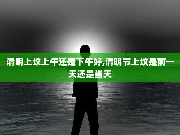 清明上坟上午还是下午好,清明节上坟是前一天还是当天