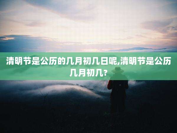 清明节是公历的几月初几日呢,清明节是公历几月初几?