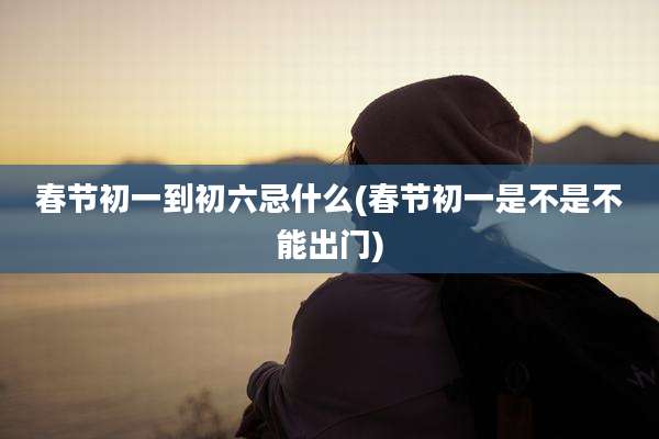 春节初一到初六忌什么(春节初一是不是不能出门)