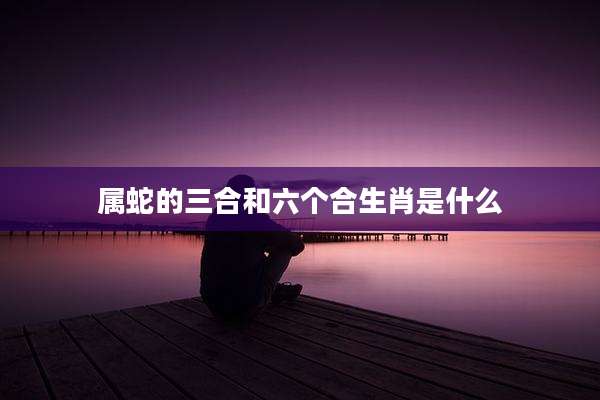 属蛇的三合和六个合生肖是什么
