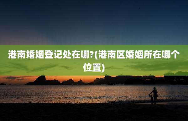 港南婚姻登记处在哪?(港南区婚姻所在哪个位置)