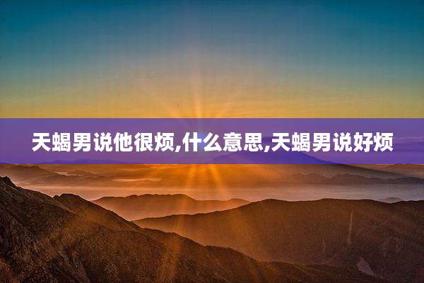 天蝎男说他很烦,什么意思,天蝎男说好烦
