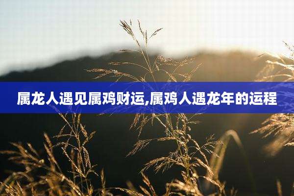 属龙人遇见属鸡财运,属鸡人遇龙年的运程