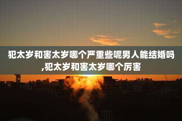 犯太岁和害太岁哪个严重些呢男人能结婚吗,犯太岁和害太岁哪个厉害