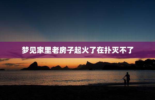 梦见家里老房子起火了在扑灭不了