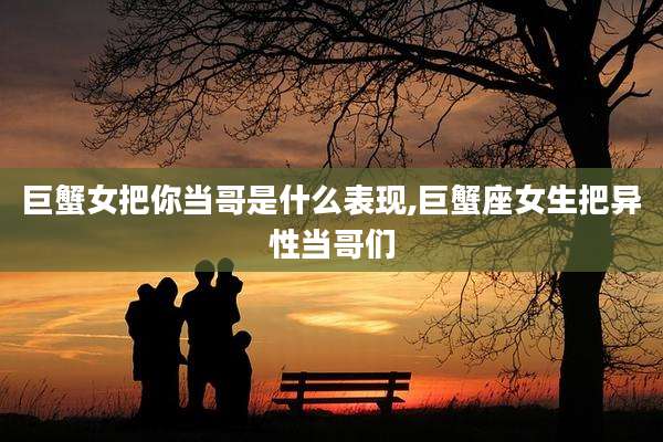 巨蟹女把你当哥是什么表现,巨蟹座女生把异性当哥们