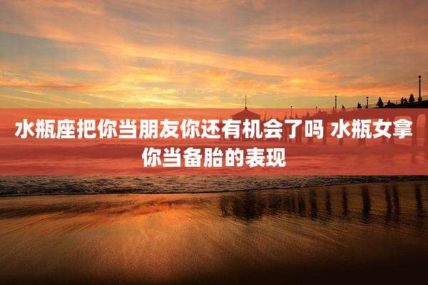 水瓶座把你当朋友你还有机会了吗 水瓶女拿你当备胎的表现