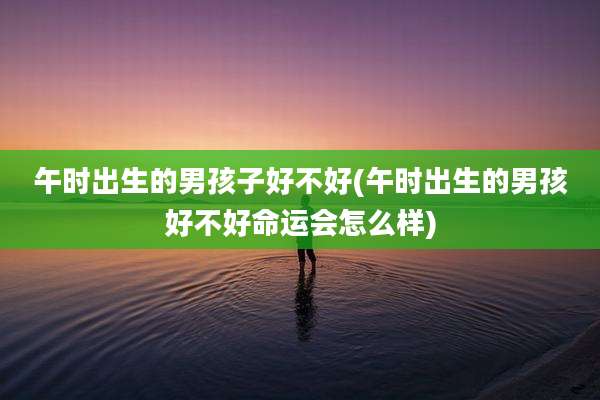 午时出生的男孩子好不好(午时出生的男孩好不好命运会怎么样)