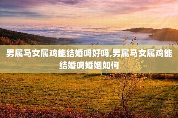 男属马女属鸡能结婚吗好吗,男属马女属鸡能结婚吗婚姻如何
