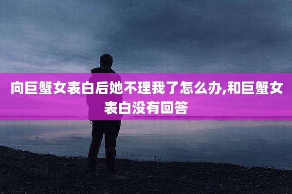 向巨蟹女表白后她不理我了怎么办,和巨蟹女表白没有回答