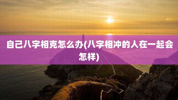 自己八字相克怎么办(八字相冲的人在一起会怎样)