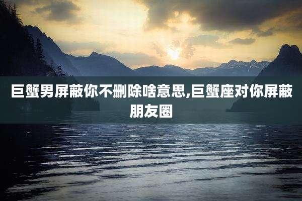 巨蟹男屏蔽你不删除啥意思,巨蟹座对你屏蔽朋友圈