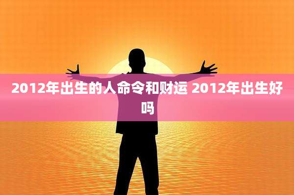 2012年出生的人命令和财运 2012年出生好吗