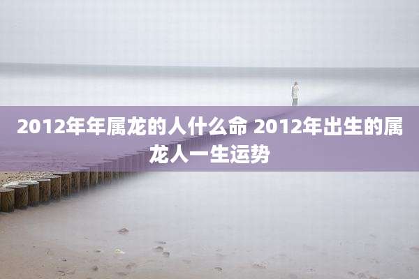 2012年年属龙的人什么命 2012年出生的属龙人一生运势