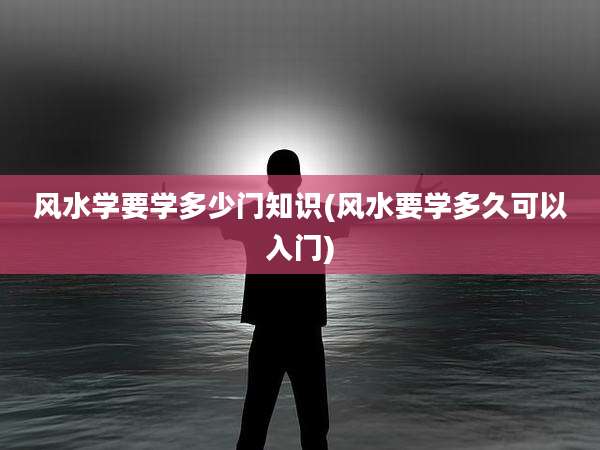 风水学要学多少门知识(风水要学多久可以入门)