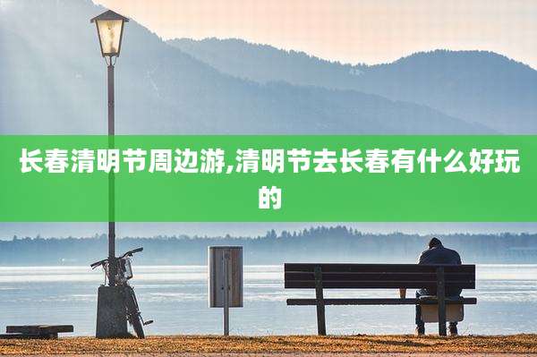 长春清明节周边游,清明节去长春有什么好玩的