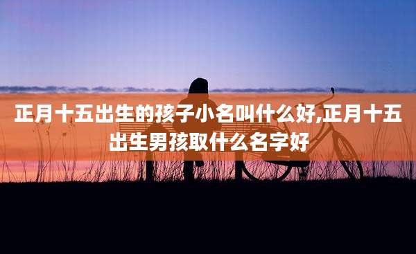 正月十五出生的孩子小名叫什么好,正月十五出生男孩取什么名字好