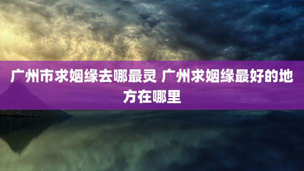 广州市求姻缘去哪最灵 广州求姻缘最好的地方在哪里