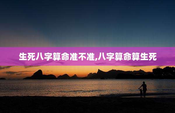 生死八字算命准不准,八字算命算生死