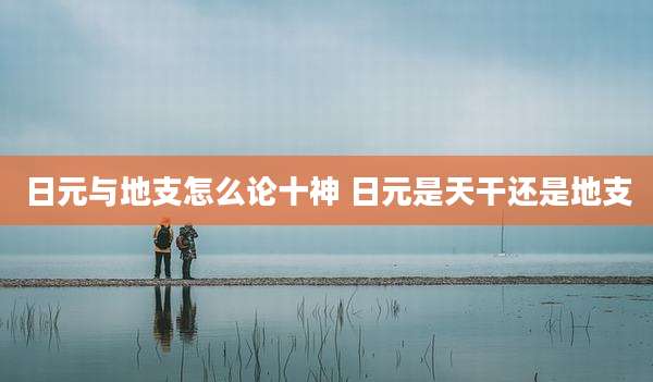 日元与地支怎么论十神 日元是天干还是地支