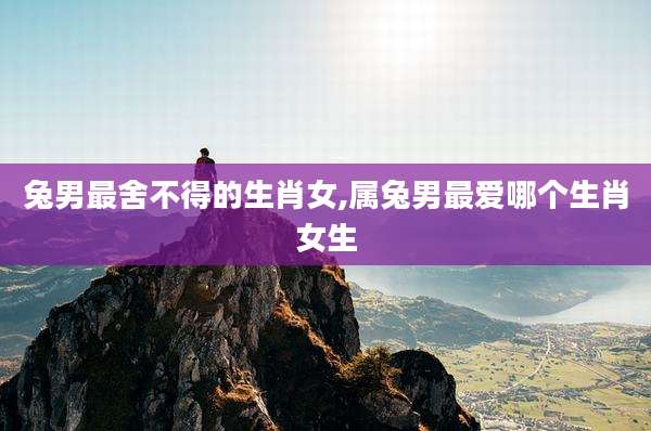 兔男最舍不得的生肖女,属兔男最爱哪个生肖女生