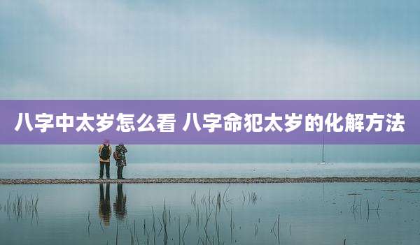 八字中太岁怎么看 八字命犯太岁的化解方法
