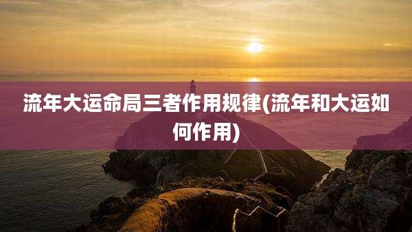 流年大运命局三者作用规律(流年和大运如何作用)