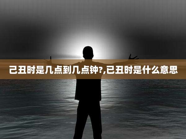 己丑时是几点到几点钟?,已丑时是什么意思