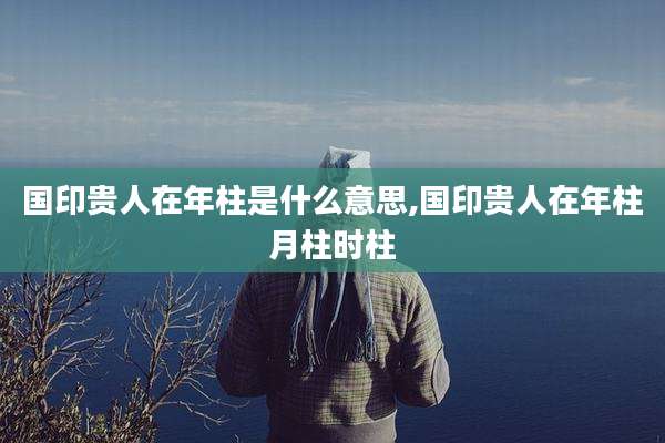 国印贵人在年柱是什么意思,国印贵人在年柱月柱时柱