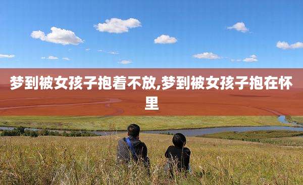 梦到被女孩子抱着不放,梦到被女孩子抱在怀里