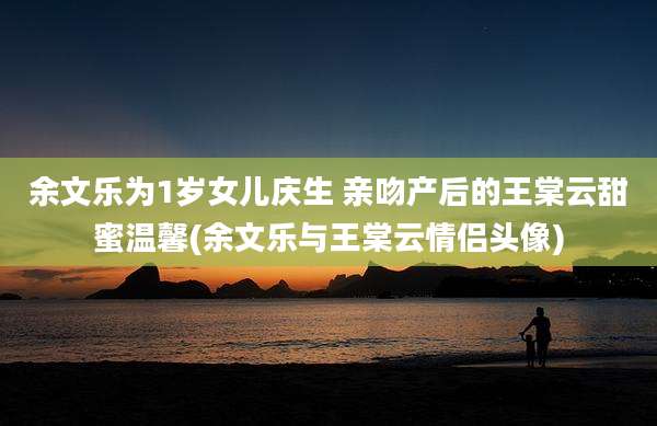 余文乐为1岁女儿庆生 亲吻产后的王棠云甜蜜温馨(余文乐与王棠云情侣头像)