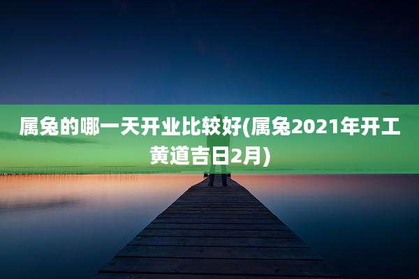 属兔的哪一天开业比较好(属兔2021年开工黄道吉日2月)