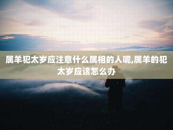 属羊犯太岁应注意什么属相的人呢,属羊的犯太岁应该怎么办