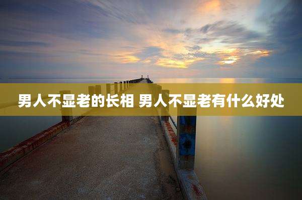 男人不显老的长相 男人不显老有什么好处