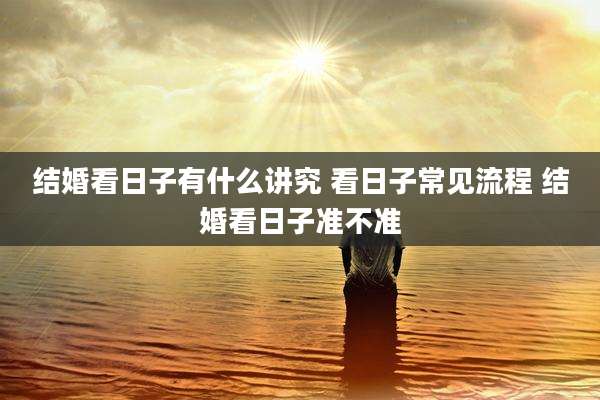 结婚看日子有什么讲究 看日子常见流程 结婚看日子准不准