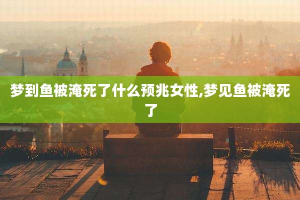 梦到鱼被淹死了什么预兆女性,梦见鱼被淹死了