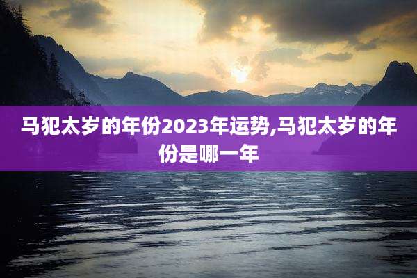 马犯太岁的年份2023年运势,马犯太岁的年份是哪一年