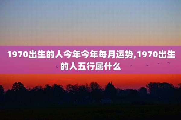 1970出生的人今年今年每月运势,1970出生的人五行属什么