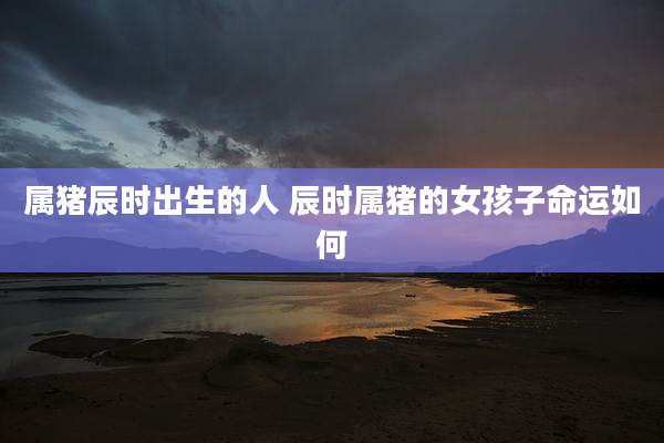 属猪辰时出生的人 辰时属猪的女孩子命运如何