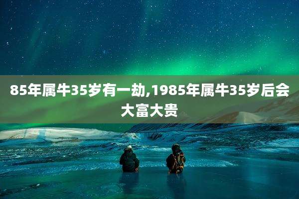 85年属牛35岁有一劫,1985年属牛35岁后会大富大贵