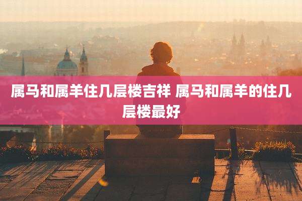 属马和属羊住几层楼吉祥 属马和属羊的住几层楼最好