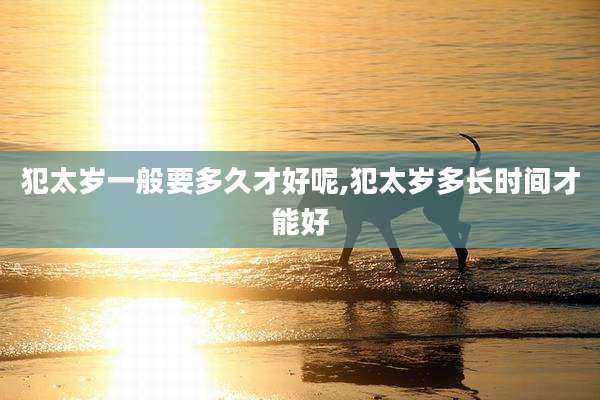 犯太岁一般要多久才好呢,犯太岁多长时间才能好